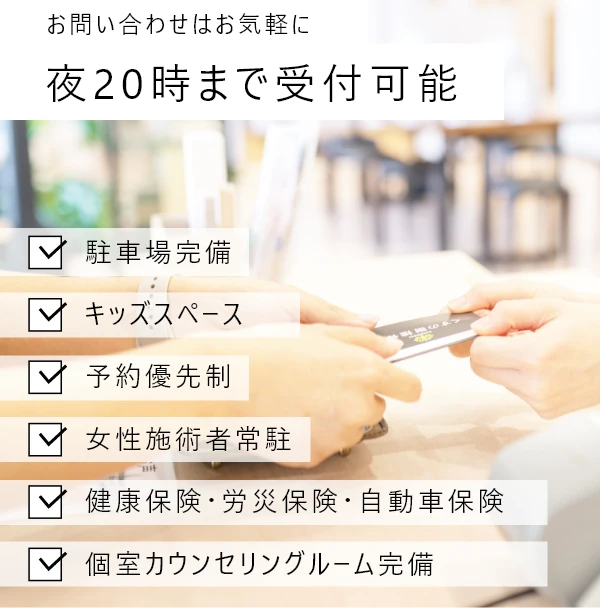 お問い合わせはお気軽に。夜20時まで受付可能。駐車場完備、キッズスペース、健康保険・労災保険・自動車保険、個室カウンセリングルーム完備、予約優先制、女性施術者常駐
